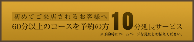 初めてご来店されるお客様へ。予約時のコースに加えて10分延長サービス実施中。※予約時にホームページを見たとお伝えください。